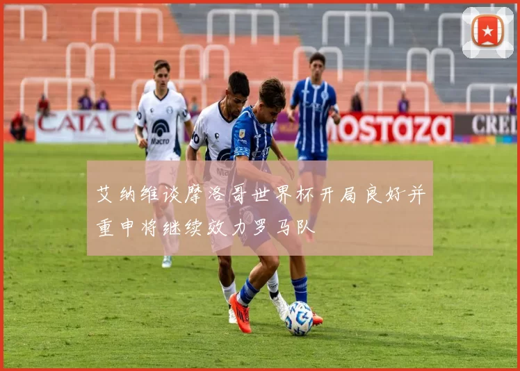 艾纳维谈摩洛哥世界杯开局良好并重申将继续效力罗马队