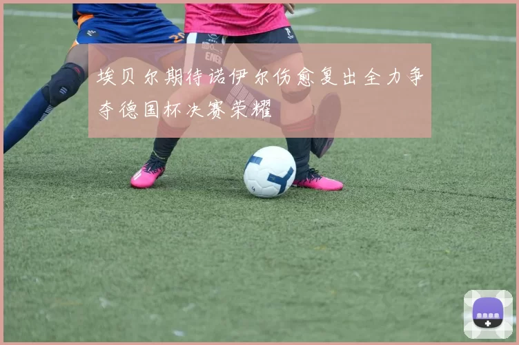 埃贝尔期待诺伊尔伤愈复出全力争夺德国杯决赛荣耀