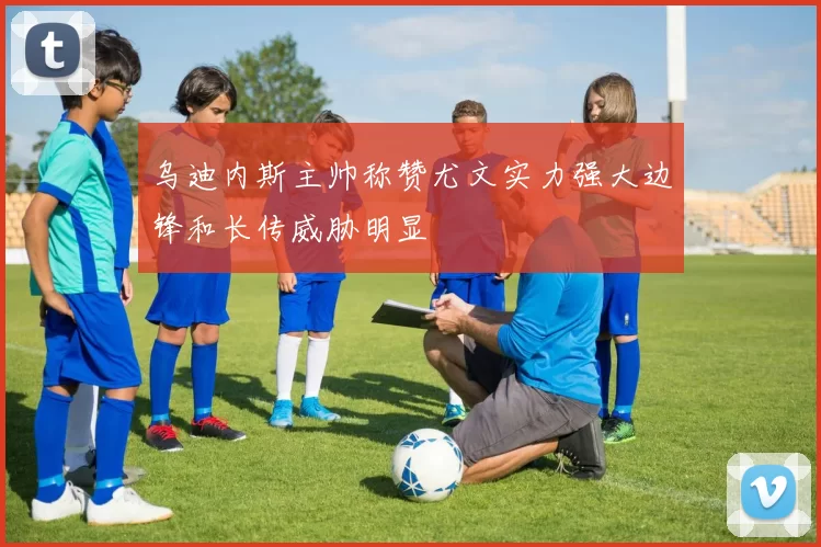 乌迪内斯主帅称赞尤文实力强大边锋和长传威胁明显