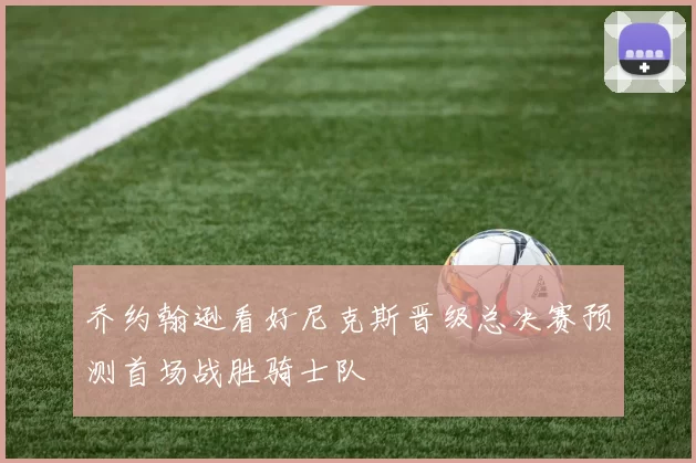 乔约翰逊看好尼克斯晋级总决赛预测首场战胜骑士队