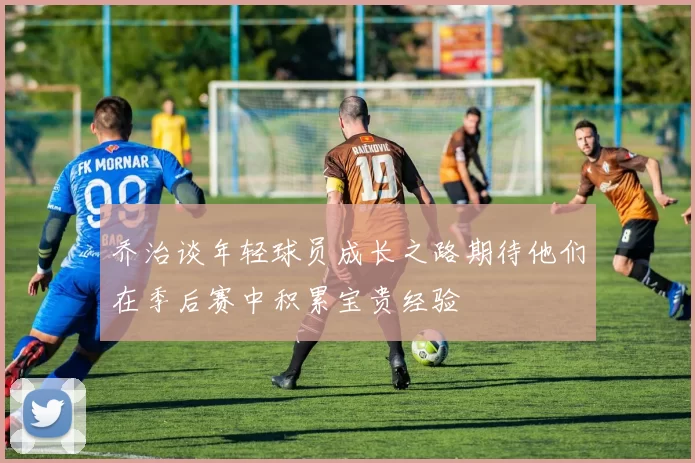 乔治谈年轻球员成长之路期待他们在季后赛中积累宝贵经验
