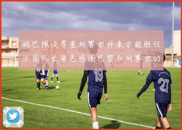 姆巴佩谈尊重纳赛尔并表示能胜任法国队长角色感谢巴黎和纳赛尔的支持
