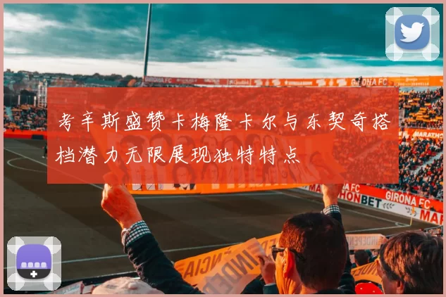 考辛斯盛赞卡梅隆卡尔与东契奇搭档潜力无限展现独特特点