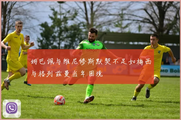 姆巴佩与维尼修斯默契不足如梅西与格列兹曼当年困境