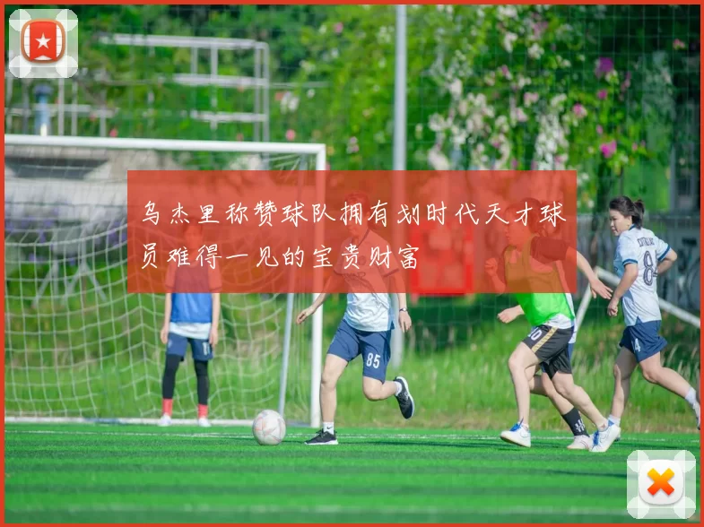 乌杰里称赞球队拥有划时代天才球员难得一见的宝贵财富
