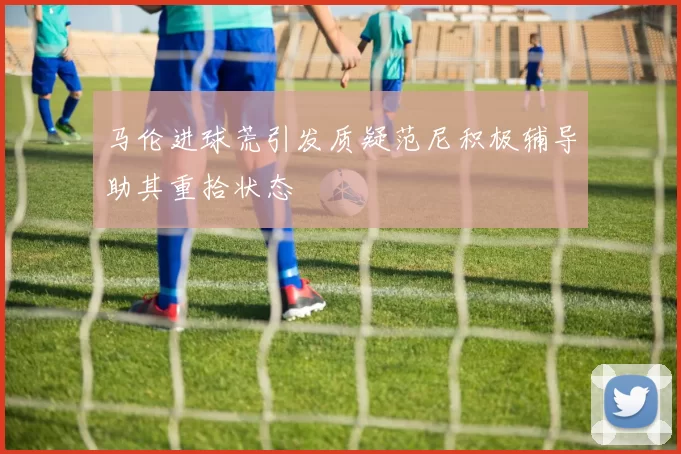 马伦进球荒引发质疑范尼积极辅导助其重拾状态