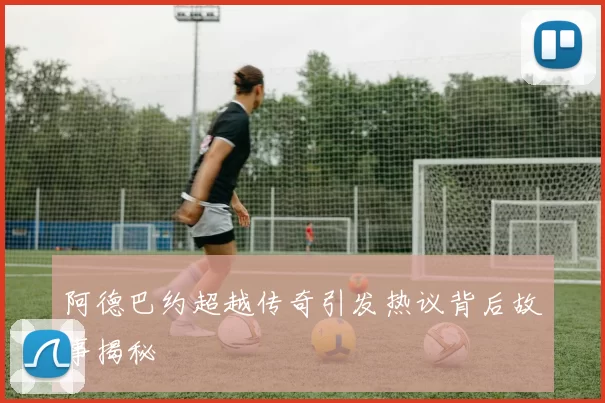 阿德巴约超越传奇引发热议背后故事揭秘
