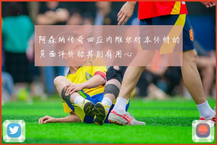 阿森纳传奇回应内维尔对本怀特的负面评价称其别有用心