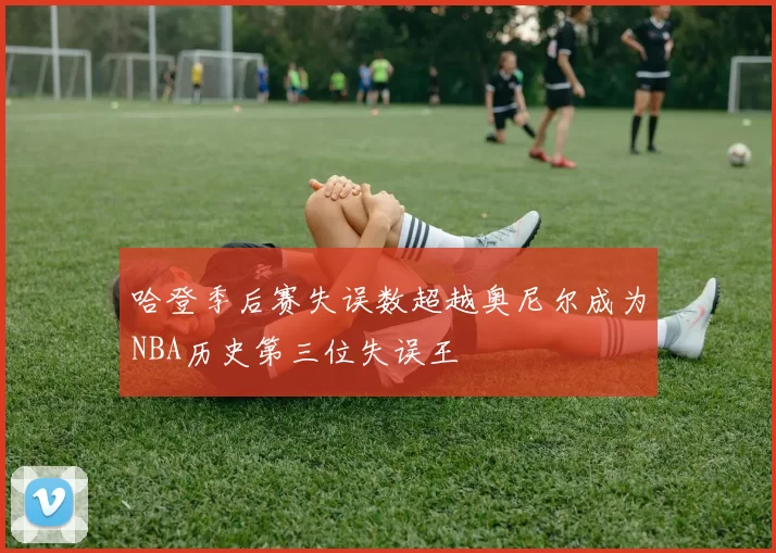 哈登季后赛失误数超越奥尼尔成为NBA历史第三位失误王