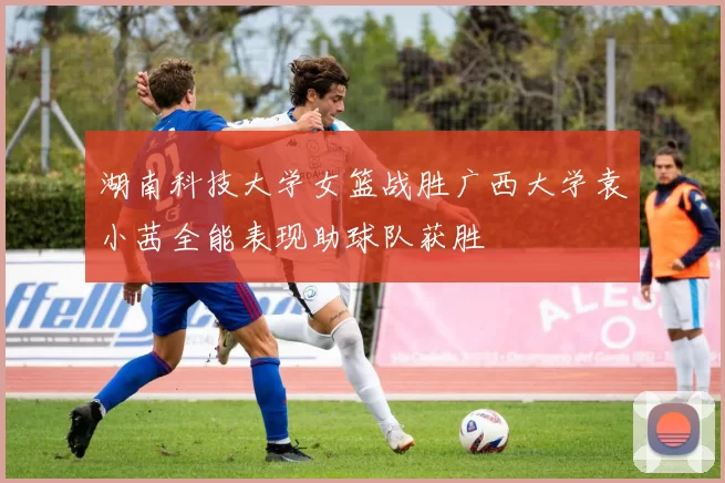 湖南科技大学女篮战胜广西大学袁小茜全能表现助球队获胜