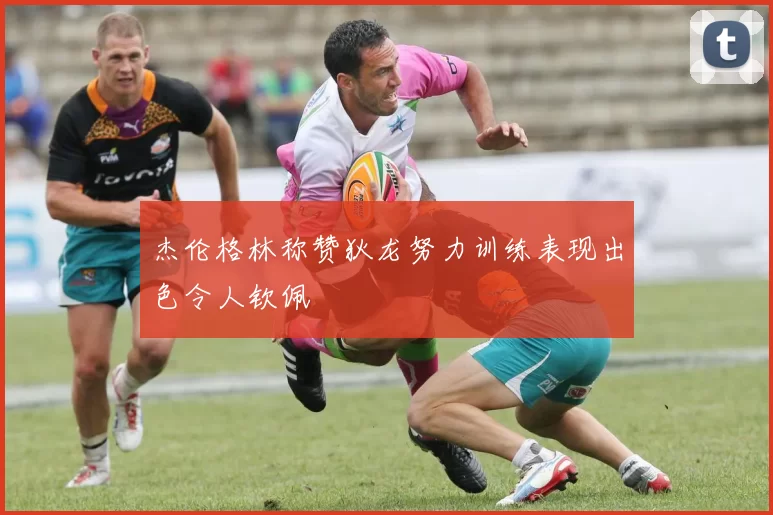 杰伦格林称赞狄龙努力训练表现出色令人钦佩