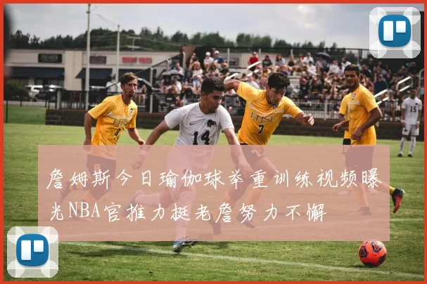 詹姆斯今日瑜伽球举重训练视频曝光NBA官推力挺老詹努力不懈