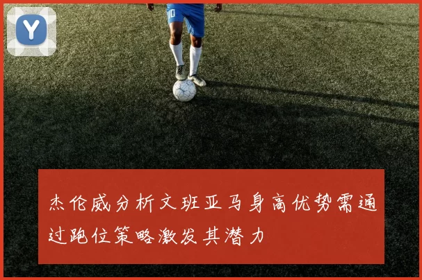 杰伦威分析文班亚马身高优势需通过跑位策略激发其潜力