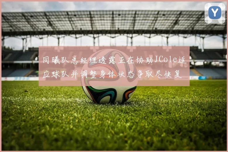 同曦队总经理透露正在协助JCole适应球队并调整身体状态争取尽快复出比赛